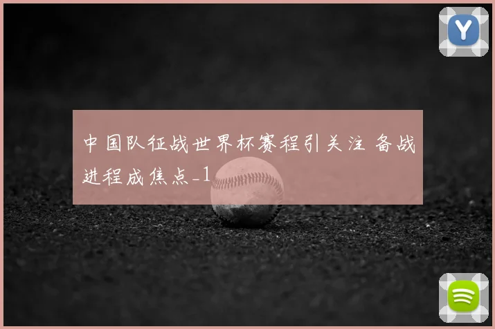 中国队征战世界杯赛程引关注 备战进程成焦点_1