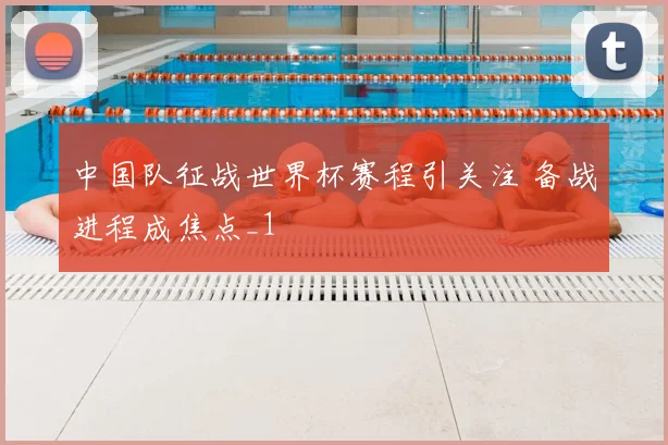 中国队征战世界杯赛程引关注 备战进程成焦点_1
