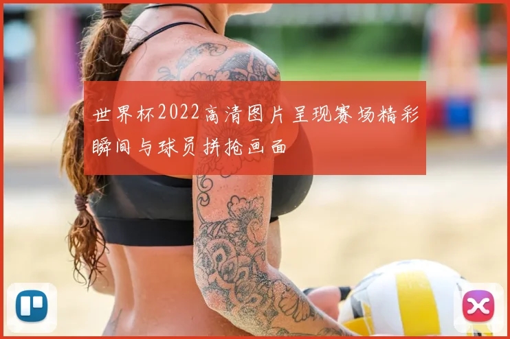 世界杯2022高清图片呈现赛场精彩瞬间与球员拼抢画面