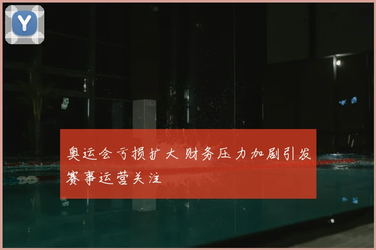 奥运会亏损扩大 财务压力加剧引发赛事运营关注