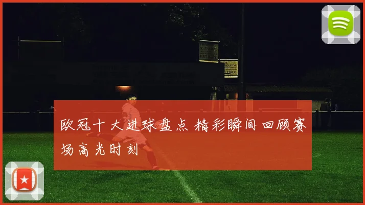 欧冠十大进球盘点 精彩瞬间回顾赛场高光时刻