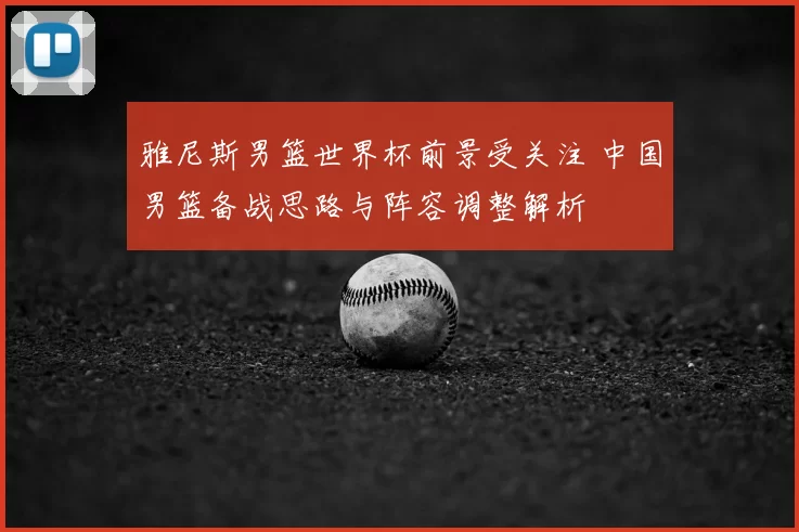 雅尼斯男篮世界杯前景受关注 中国男篮备战思路与阵容调整解析