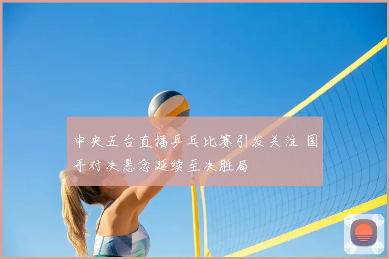 中央五台直播乒乓比赛引发关注 国手对决悬念延续至决胜局