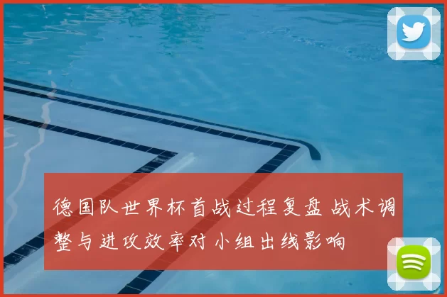 德国队世界杯首战过程复盘 战术调整与进攻效率对小组出线影响
