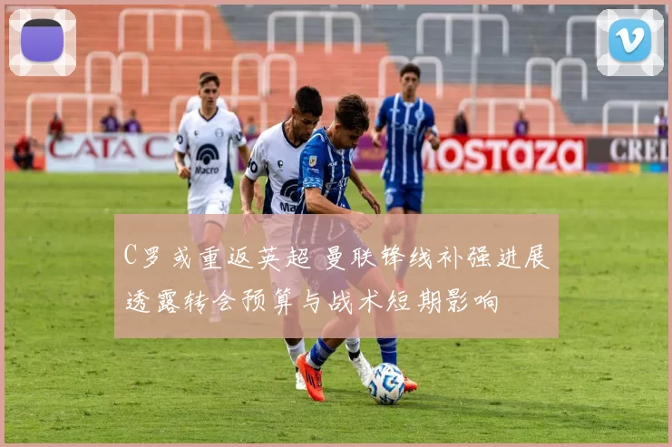 C罗或重返英超 曼联锋线补强进展透露转会预算与战术短期影响