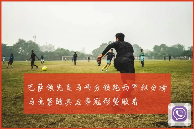 巴萨领先皇马两分领跑西甲积分榜马竞紧随其后争冠形势胶着