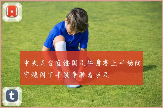 中央五台直播国足热身赛上半场防守稳固下半场争胜看点足
