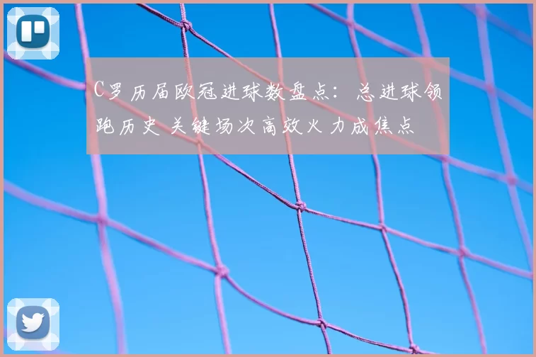 C罗历届欧冠进球数盘点:总进球领跑历史 关键场次高效火力成焦点