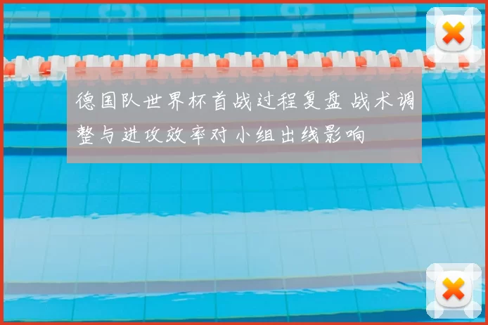德国队世界杯首战过程复盘 战术调整与进攻效率对小组出线影响