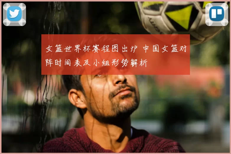 女篮世界杯赛程图出炉 中国女篮对阵时间表及小组形势解析