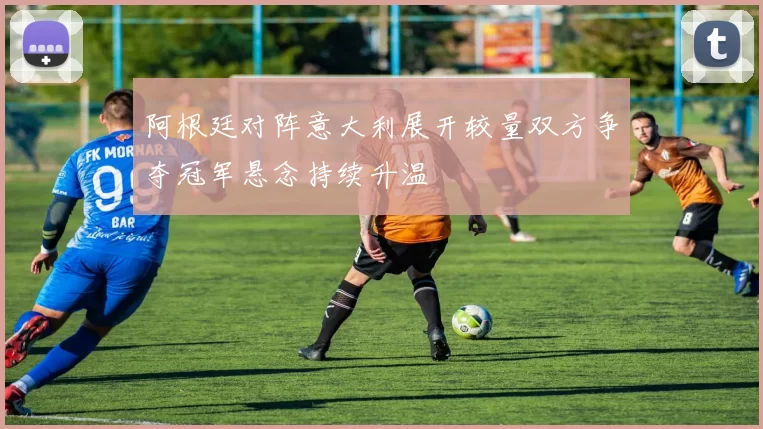阿根廷对阵意大利展开较量双方争夺冠军悬念持续升温