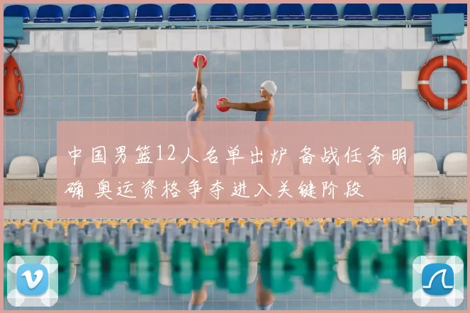 中国男篮12人名单出炉 备战任务明确 奥运资格争夺进入关键阶段