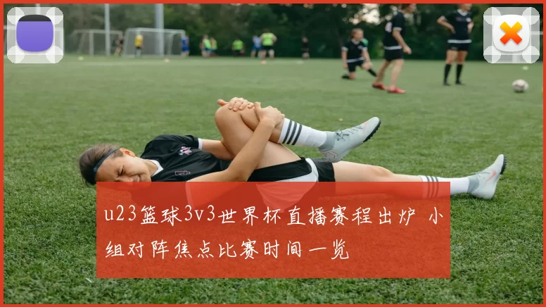 u23篮球3v3世界杯直播赛程出炉 小组对阵焦点比赛时间一览