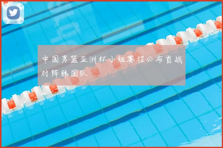 中国男篮亚洲杯小组赛程公布首战对阵韩国队