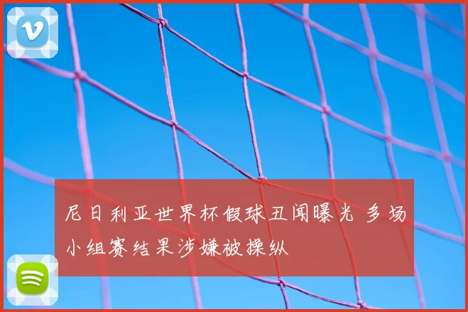 尼日利亚世界杯假球丑闻曝光 多场小组赛结果涉嫌被操纵