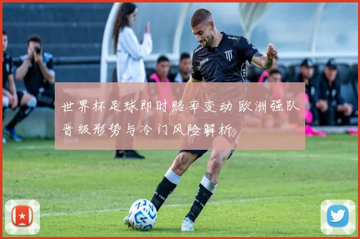 世界杯足球即时赔率变动 欧洲强队晋级形势与冷门风险解析