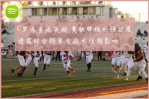 C罗或重返英超 曼联锋线补强进展透露转会预算与战术短期影响