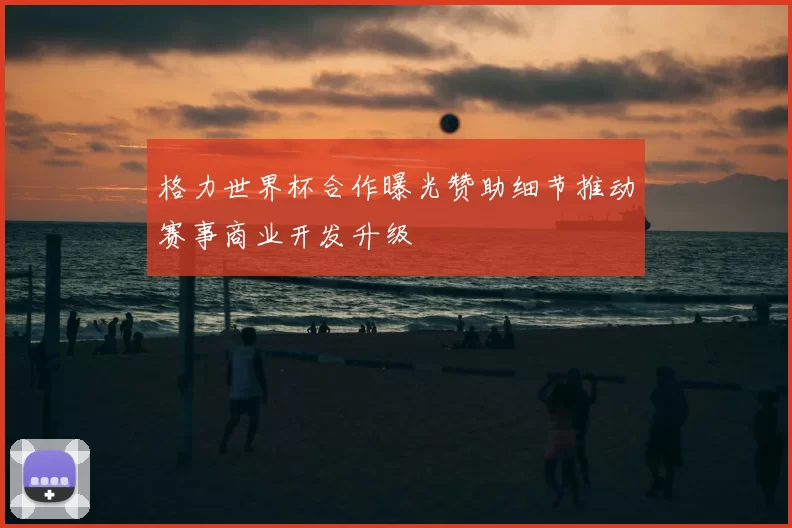 格力世界杯合作曝光赞助细节推动赛事商业开发升级