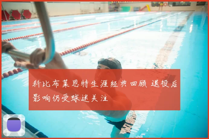 科比布莱恩特生涯经典回顾 退役后影响仍受球迷关注