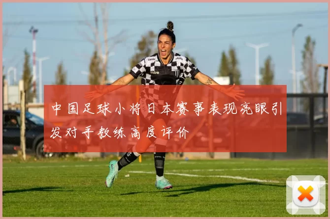 中国足球小将日本赛事表现亮眼引发对手教练高度评价