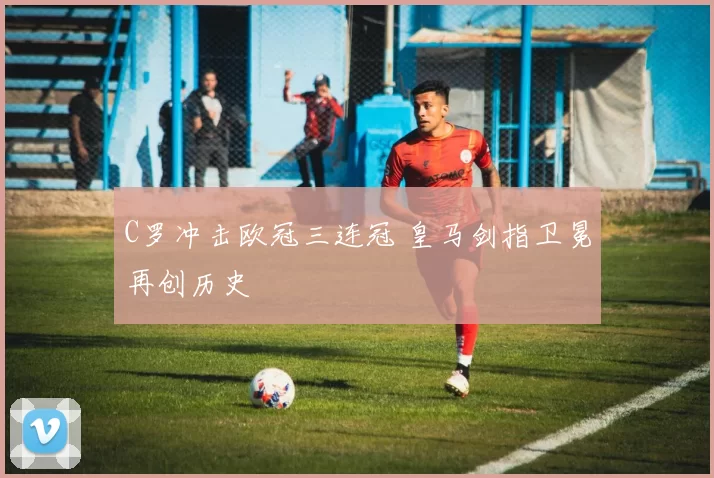 C罗冲击欧冠三连冠 皇马剑指卫冕再创历史