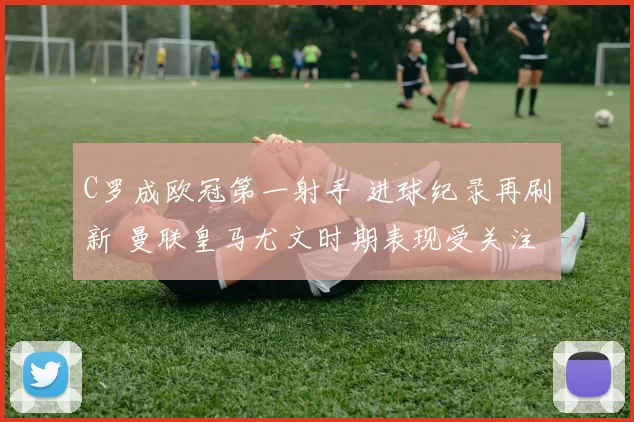 C罗成欧冠第一射手 进球纪录再刷新 曼联皇马尤文时期表现受关注