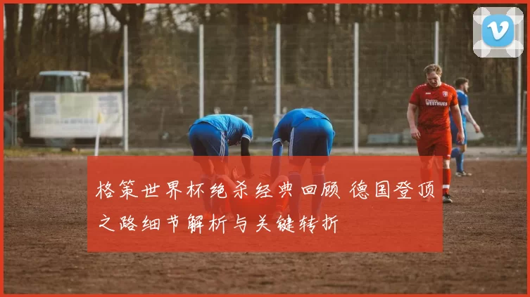 格策世界杯绝杀经典回顾 德国登顶之路细节解析与关键转折