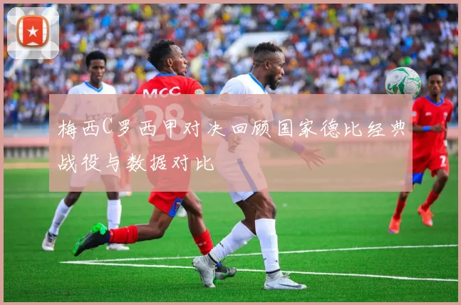 梅西C罗西甲对决回顾国家德比经典战役与数据对比