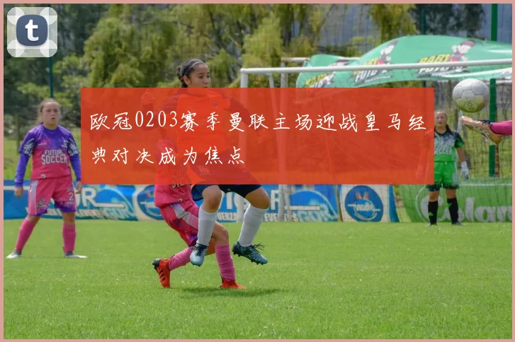 欧冠0203赛季曼联主场迎战皇马经典对决成为焦点