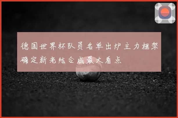 德国世界杯队员名单出炉主力框架确定新老结合成最大看点