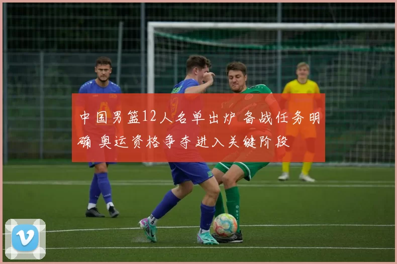 中国男篮12人名单出炉 备战任务明确 奥运资格争夺进入关键阶段