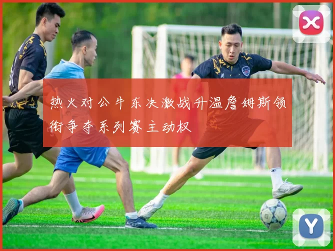热火对公牛东决激战升温詹姆斯领衔争夺系列赛主动权