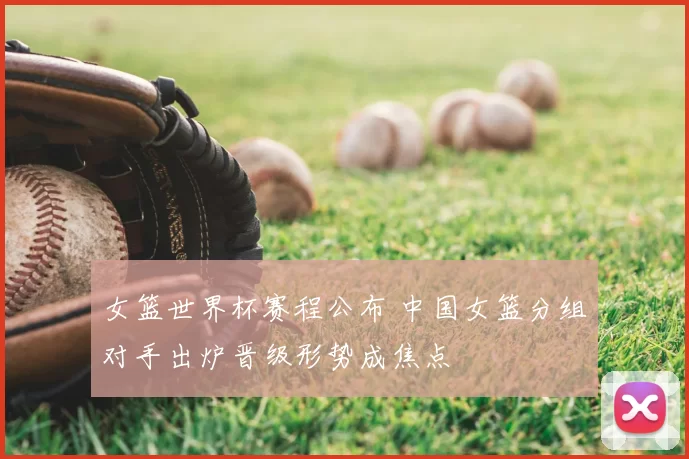 女篮世界杯赛程公布 中国女篮分组对手出炉晋级形势成焦点