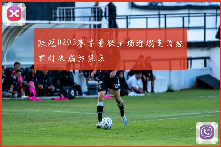 欧冠0203赛季曼联主场迎战皇马经典对决成为焦点