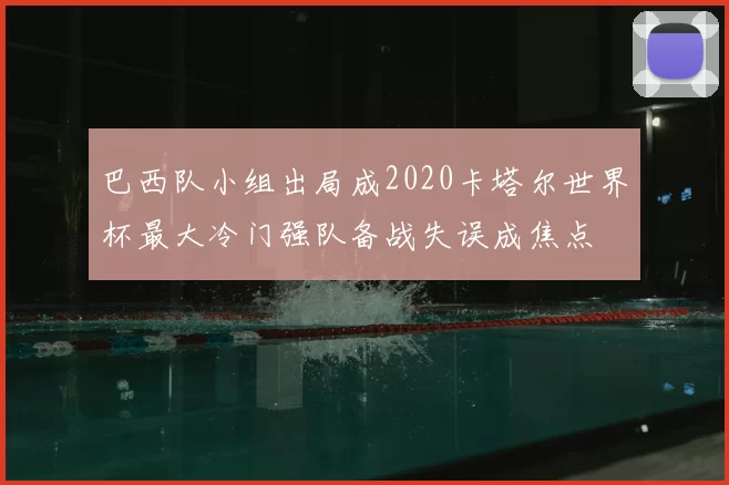 巴西队小组出局成2020卡塔尔世界杯最大冷门强队备战失误成焦点