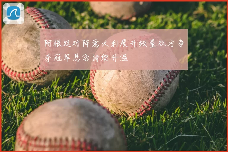 阿根廷对阵意大利展开较量双方争夺冠军悬念持续升温