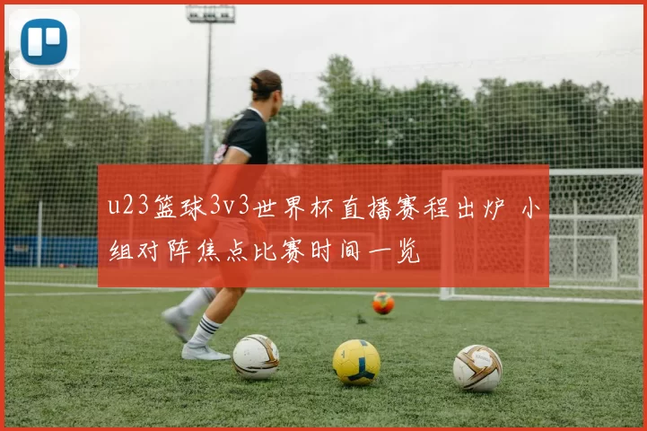 u23篮球3v3世界杯直播赛程出炉 小组对阵焦点比赛时间一览