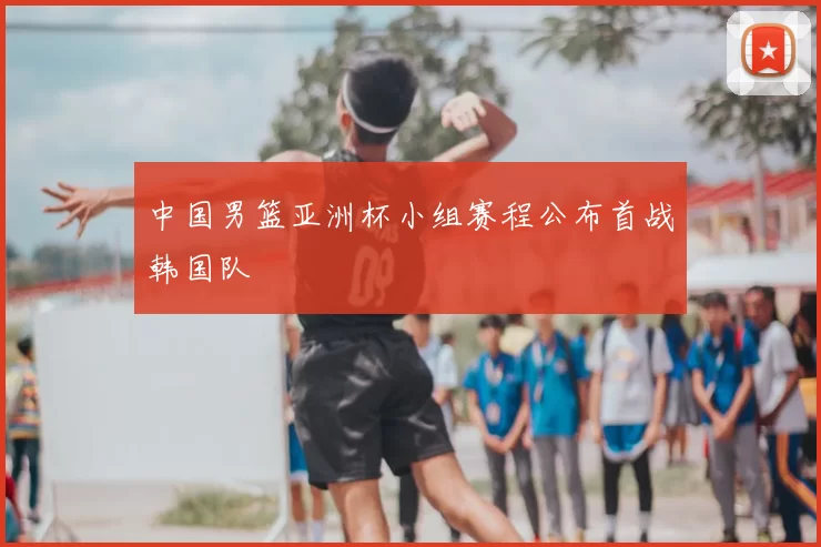 中国男篮亚洲杯小组赛程公布首战韩国队