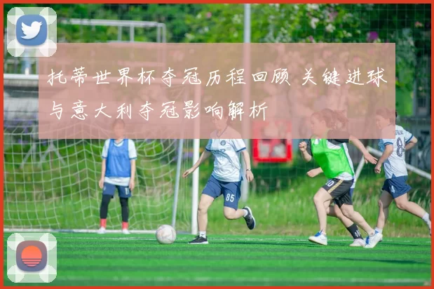 托蒂世界杯夺冠历程回顾 关键进球与意大利夺冠影响解析